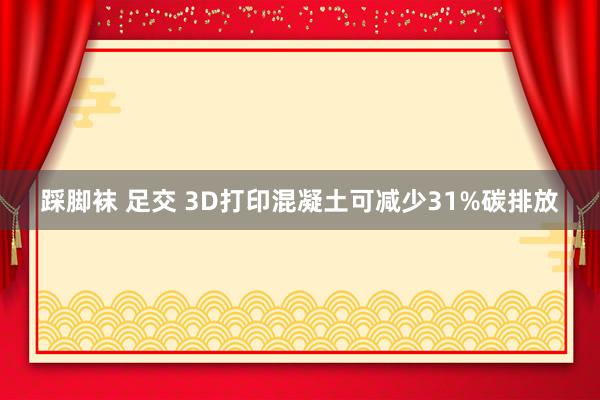 踩脚袜 足交 3D打印混凝土可减少31%碳排放