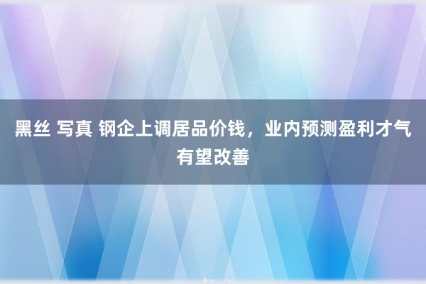 黑丝 写真 钢企上调居品价钱，业内预测盈利才气有望改善