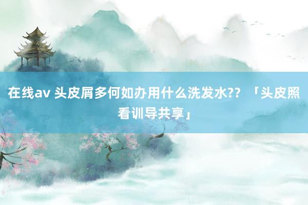 在线av 头皮屑多何如办用什么洗发水?？「头皮照看训导共享」