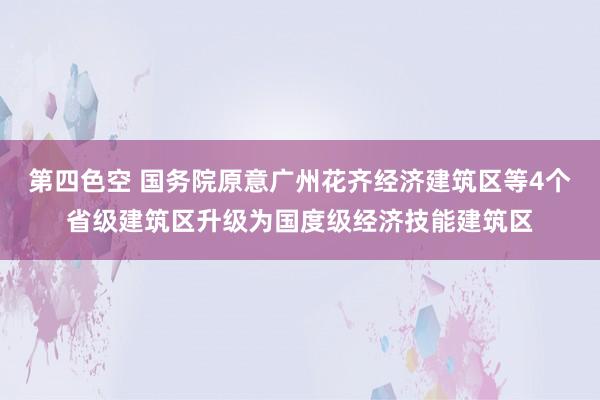 第四色空 国务院原意广州花齐经济建筑区等4个省级建筑区升级为国度级经济技能建筑区