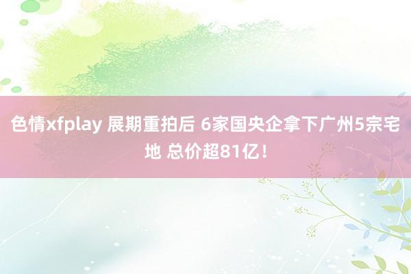 色情xfplay 展期重拍后 6家国央企拿下广州5宗宅地 总价超81亿！