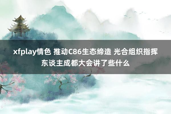 xfplay情色 推动C86生态缔造 光合组织指挥东谈主成都大会讲了些什么