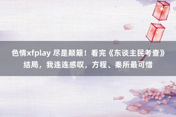 色情xfplay 尽是颠簸！看完《东谈主民考查》结局，我连连感叹，方程、秦所最可惜