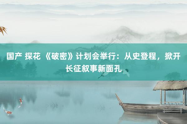 国产 探花 《破密》计划会举行：从史登程，掀开长征叙事新面孔