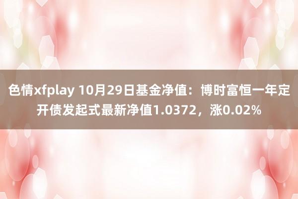 色情xfplay 10月29日基金净值：博时富恒一年定开债发起式最新净值1.0372，涨0.02%