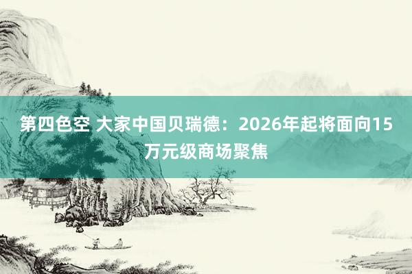 第四色空 大家中国贝瑞德：2026年起将面向15万元级商场聚焦