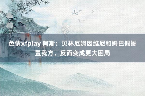 色情xfplay 阿斯：贝林厄姆因维尼和姆巴佩搁置我方，反而变成更大困局