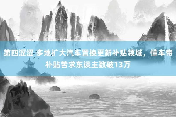 第四涩涩 多地扩大汽车置换更新补贴领域，懂车帝补贴苦求东谈主数破13万