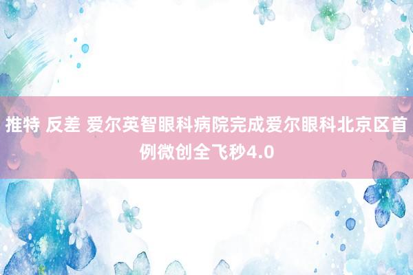 推特 反差 爱尔英智眼科病院完成爱尔眼科北京区首例微创全飞秒4.0