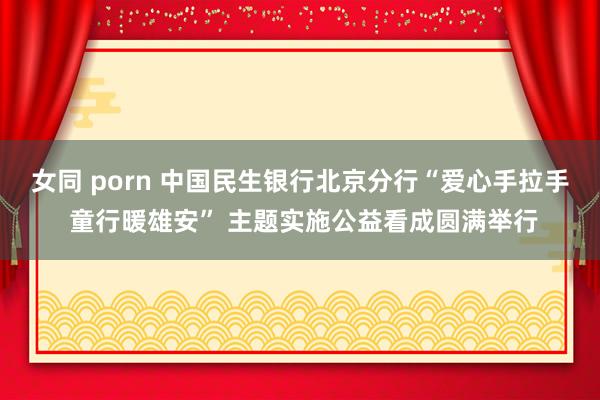 女同 porn 中国民生银行北京分行“爱心手拉手 童行暖雄安” 主题实施公益看成圆满举行