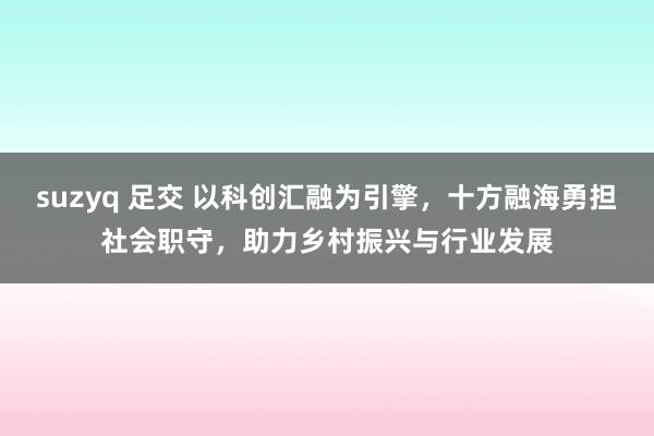 suzyq 足交 以科创汇融为引擎，十方融海勇担社会职守，助力乡村振兴与行业发展