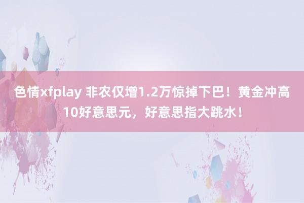 色情xfplay 非农仅增1.2万惊掉下巴！黄金冲高10好意思元，好意思指大跳水！