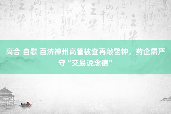 高合 自慰 百济神州高管被查再敲警钟，药企需严守“交易说念德”