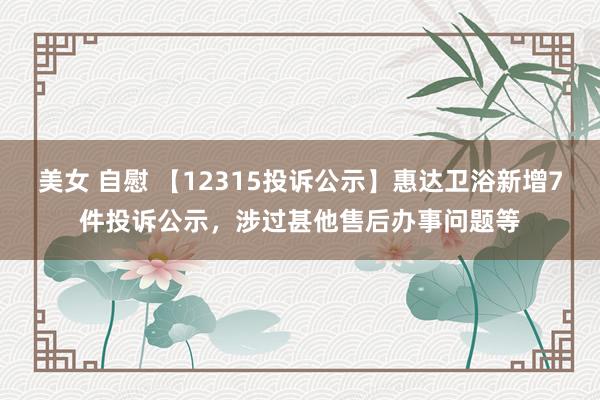 美女 自慰 【12315投诉公示】惠达卫浴新增7件投诉公示，涉过甚他售后办事问题等