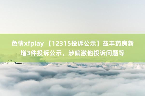 色情xfplay 【12315投诉公示】益丰药房新增3件投诉公示，涉偏激他投诉问题等