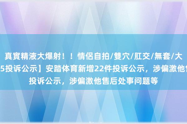 真實精液大爆射！！情侶自拍/雙穴/肛交/無套/大量噴精 【12315投诉公示】安踏体育新增22件投诉公示，涉偏激他售后处事问题等