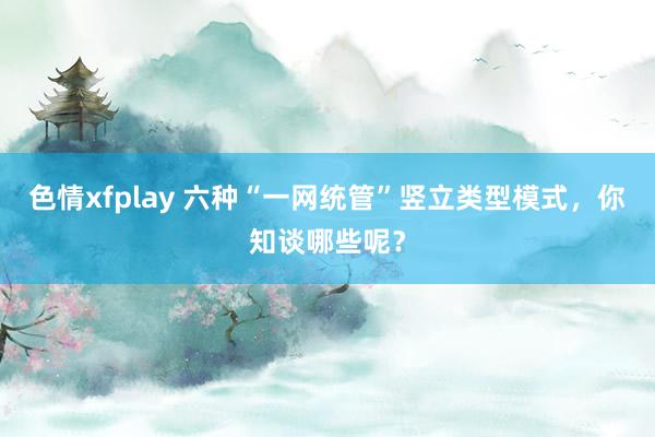 色情xfplay 六种“一网统管”竖立类型模式，你知谈哪些呢？