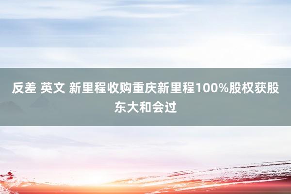 反差 英文 新里程收购重庆新里程100%股权获股东大和会过