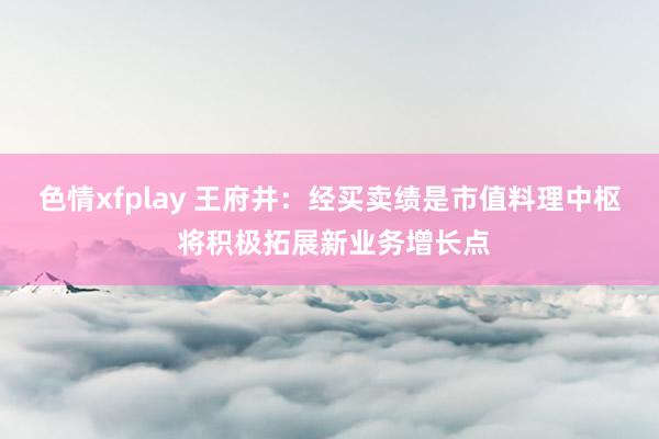 色情xfplay 王府井：经买卖绩是市值料理中枢 将积极拓展新业务增长点