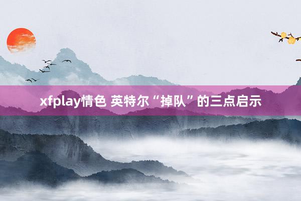 xfplay情色 英特尔“掉队”的三点启示