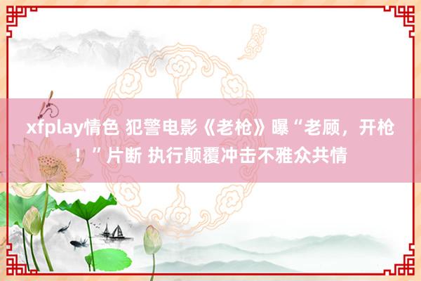 xfplay情色 犯警电影《老枪》曝“老顾，开枪！”片断 执行颠覆冲击不雅众共情