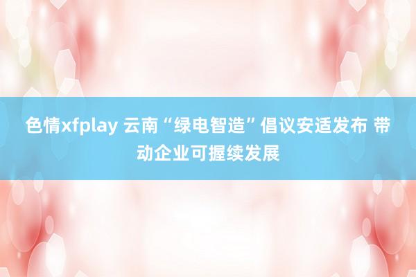 色情xfplay 云南“绿电智造”倡议安适发布 带动企业可握续发展