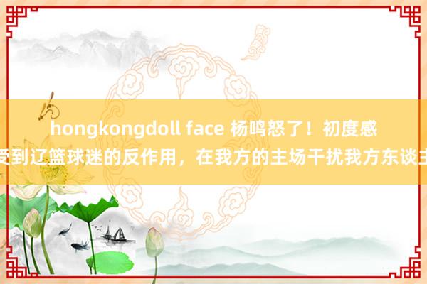 hongkongdoll face 杨鸣怒了！初度感受到辽篮球迷的反作用，在我方的主场干扰我方东谈主