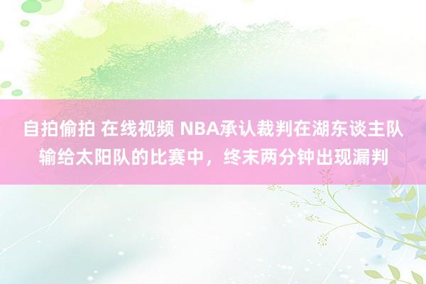 自拍偷拍 在线视频 NBA承认裁判在湖东谈主队输给太阳队的比赛中，终末两分钟出现漏判