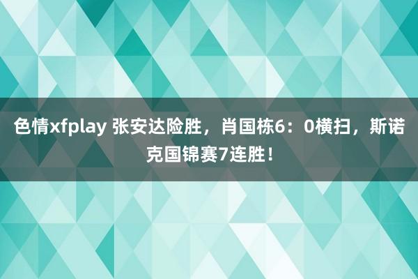 色情xfplay 张安达险胜，肖国栋6：0横扫，斯诺克国锦赛7连胜！