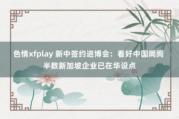 色情xfplay 新中签约进博会：看好中国阛阓 半数新加坡企业已在华设点