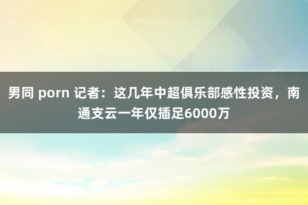 男同 porn 记者：这几年中超俱乐部感性投资，南通支云一年仅插足6000万