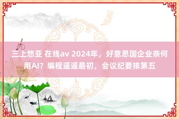 三上悠亚 在线av 2024年，好意思国企业奈何用AI？编程遥遥最初，会议纪要排第五