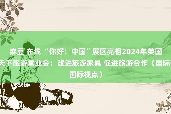 麻豆 在线 “你好！中国”展区亮相2024年英国伦敦天下旅游营业会：改进旅游家具 促进旅游合作（国际视点）