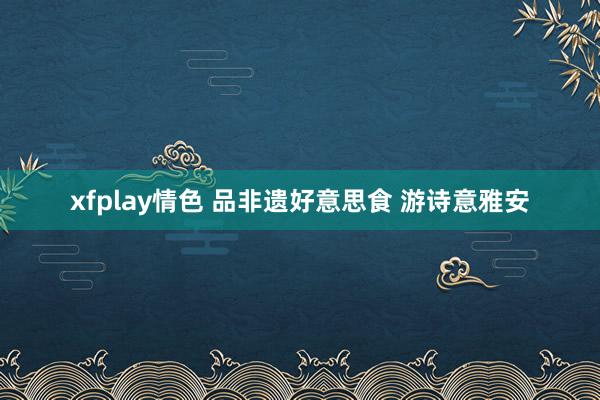 xfplay情色 品非遗好意思食 游诗意雅安