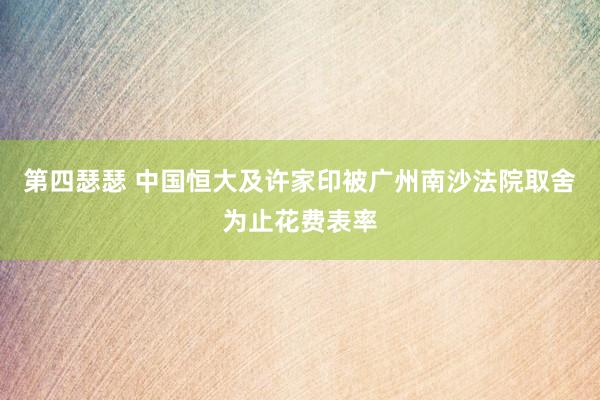 第四瑟瑟 中国恒大及许家印被广州南沙法院取舍为止花费表率