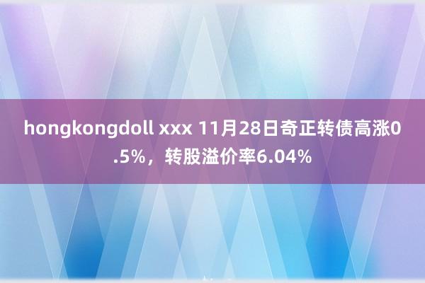 hongkongdoll xxx 11月28日奇正转债高涨0.5%，转股溢价率6.04%