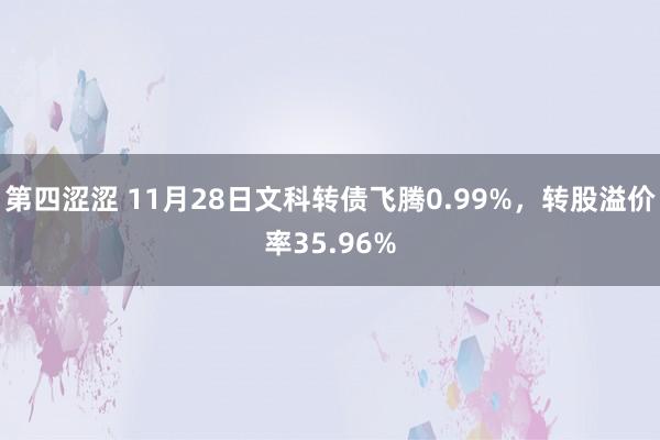 第四涩涩 11月28日文科转债飞腾0.99%，转股溢价率35.96%