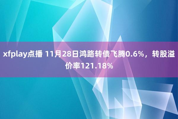 xfplay点播 11月28日鸿路转债飞腾0.6%，转股溢价率121.18%