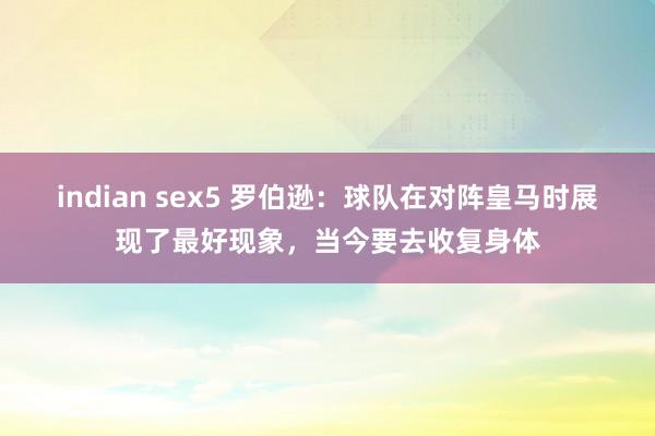 indian sex5 罗伯逊：球队在对阵皇马时展现了最好现象，当今要去收复身体