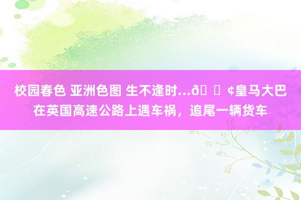 校园春色 亚洲色图 生不逢时...😢皇马大巴在英国高速公路上遇车祸，追尾一辆货车