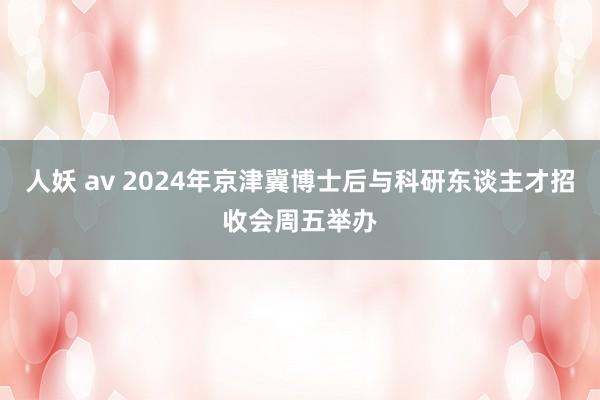 人妖 av 2024年京津冀博士后与科研东谈主才招收会周五举办