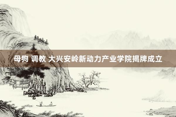 母狗 调教 大兴安岭新动力产业学院揭牌成立