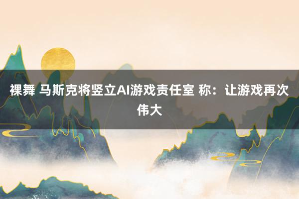 裸舞 马斯克将竖立AI游戏责任室 称：让游戏再次伟大