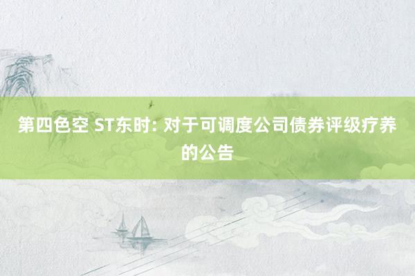 第四色空 ST东时: 对于可调度公司债券评级疗养的公告