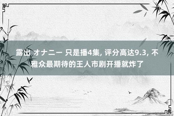 露出 オナニー 只是播4集， 评分高达9.3， 不雅众最期待的王人市剧开播就炸了