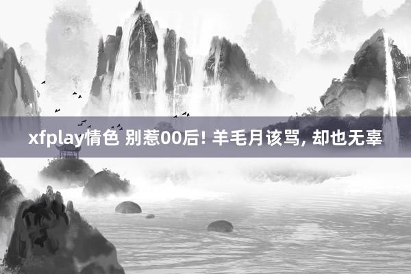 xfplay情色 别惹00后! 羊毛月该骂， 却也无辜