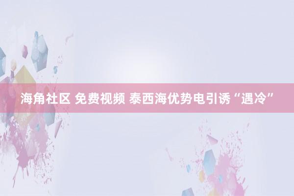 海角社区 免费视频 泰西海优势电引诱“遇冷”