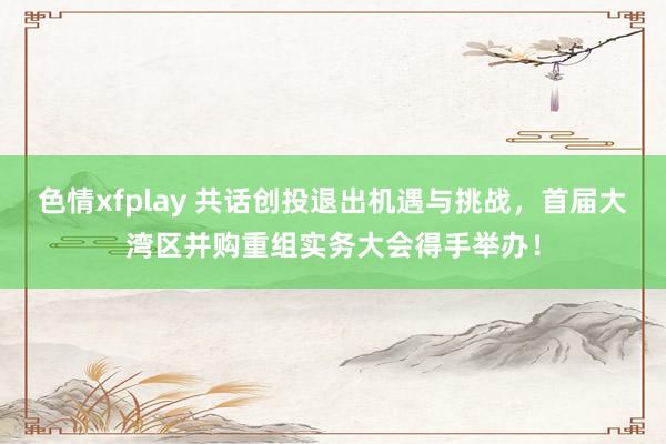 色情xfplay 共话创投退出机遇与挑战，首届大湾区并购重组实务大会得手举办！