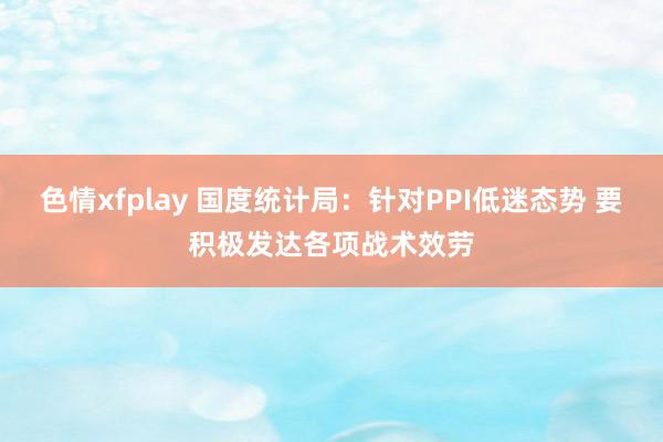 色情xfplay 国度统计局：针对PPI低迷态势 要积极发达各项战术效劳