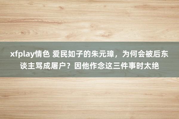 xfplay情色 爱民如子的朱元璋，为何会被后东谈主骂成屠户？因他作念这三件事时太绝